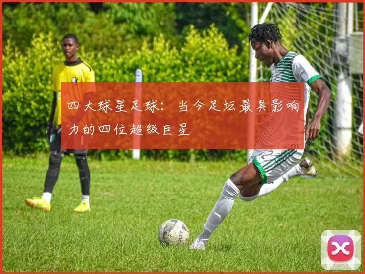 四大球星足球：当今足坛最具影响力的四位超级巨星