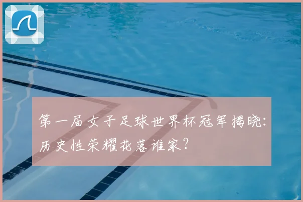 第一届女子足球世界杯冠军揭晓：历史性荣耀花落谁家？