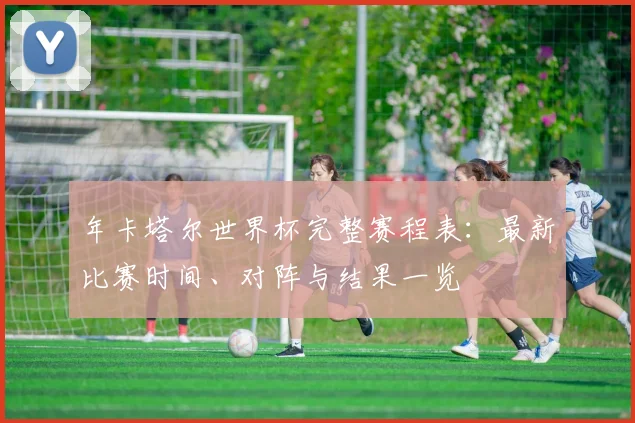 年卡塔尔世界杯完整赛程表：最新比赛时间、对阵与结果一览