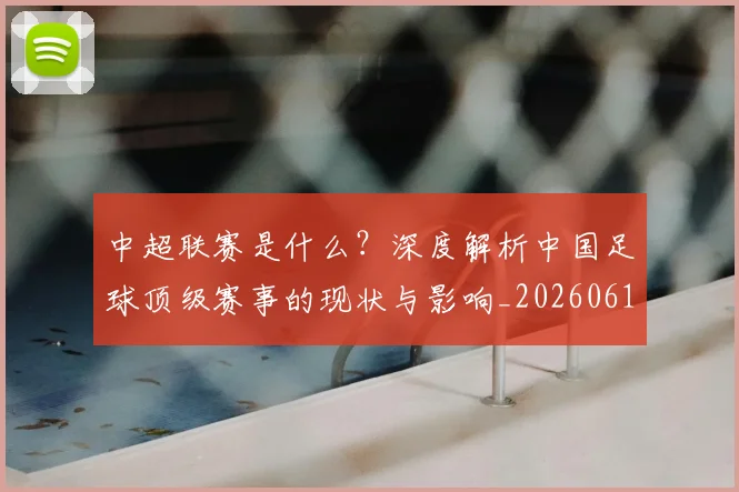 中超联赛是什么？深度解析中国足球顶级赛事的现状与影响_20260611141609