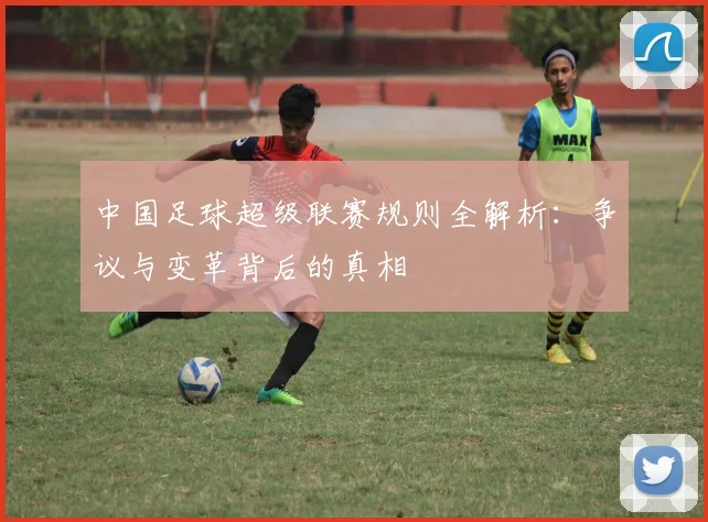 中国足球超级联赛规则全解析：争议与变革背后的真相