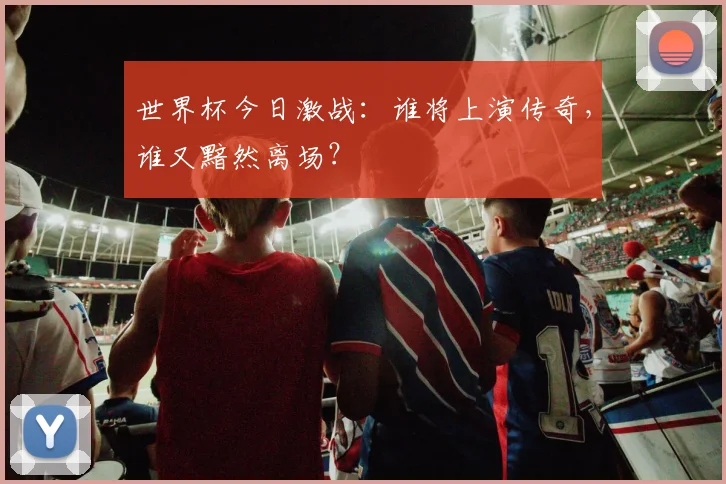 世界杯今日激战：谁将上演传奇，谁又黯然离场？