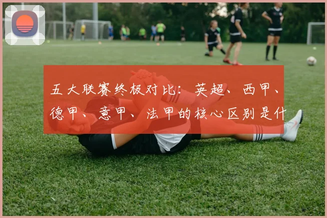 五大联赛终极对比：英超、西甲、德甲、意甲、法甲的核心区别是什么？
